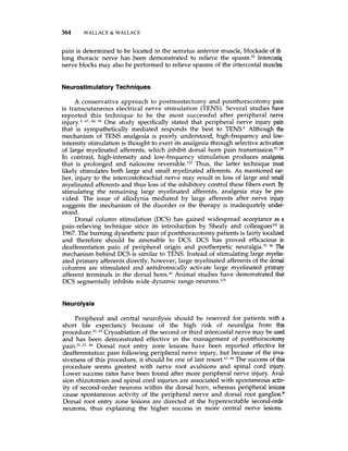 364 WALLACE 81 WALLACE
pain is determined to be located in the serratus anterior muscle, blockade of th
long thoracic nerve has been demonstrated to relieve the spasm."2 Intercost&
nerve blocks may also be performed to relieve spasms of the intercostal muscles
NeurostimulatoryTechniques
A conservative approach to postmastectomy and postthoracotomy pain
is transcutaneous electrical nerve stimulation (TENS). Several studies have
reported this technique to be the most successful after peripheral nerve
injury.9,67, 76 One study specifically stated that peripheral nerve injury pain
that is sympathetically mediated responds the best to TENS? Although the
mechanism of TENS analgesia is poorly understood, high-frequency and low-
intensity stimulation is thought to exert its analgesia through selective activation
of large myelinated afferents, which inhibit dorsal horn pain transmission.",lZ
In contrast, high-intensity and low-frequency stimulation produces analgesia
that is prolonged and naloxone reversible.Iu Thus, the latter technique most
likely stimulates both large and small myelinated afferents. As mentioned ear-
lier, injury to the intercostobrachial nerve may result in loss of large and small
myelinated afferents and thus loss of the inhibitory control these fibers exert.By
stimulating the remaining large myelinated afferents, analgesia may be pro-
vided. The issue of allodynia mediated by large afferents after nerve injury
suggests the mechanism of the disorder or the therapy is inadequately under-
stood.
Dorsal column stimulation (DCS) has gained widespread acceptance as a
pain-relieving technique since its introduction by Shealy and colleagueslo2in
1967.The burning dysesthetic pain of postthoracotomy patients is fairly localized
and therefore should be amenable to DCS. DCS has proved efficacious in
deafferentation pain of peripheral origin and postherpetic neuralgia.", 96 The
mechanism behind DCS is similar to TENS. Instead of stimulating large myelin-
ated primary afferents directly, however, large myelinated afferentsof the dorsal
columns are stimulated and antidromically activate large myelinated primary
afferent terminals in the dorsal horn.1° Animal studies have demonstrated that
DCS segmentally inhibits wide dynamic range neurons.Iz3
Neurolysis
Peripheral and central neurolysis should be reserved for patients with a
short life expectancy because of the high risk of neuralgia from this
procedure.Z1,23Cryoablation of the second or third intercostal nerve may be used
and has been demonstrated effective in the management of postthoracotomy
66 Dorsal root entry zone lesions have been reported effective for
deafferentation pain following peripheral nerve injury, but because of the inva-
siveness of this procedure, it should be one of last 44 The successof this
procedure seems greatest with nerve root avulsions and spinal cord injury.
Lower success rates have been found after more peripheral nerve injury. Avul-
sion rhizotomies and spinal cord injuries are associated with spontaneous activ-
ity of second-order neurons .within the dorsal horn, whereas peripheral lesions
cause spontaneous activity of the peripheral nerve and dorsal root ganglion."
Dorsal root entry zone lesions are directed at the hyperexcitable second-orde
neurons, thus explaining the higher success in more central nerve lesions.
 