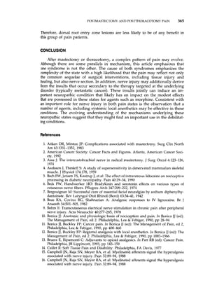 POSTMASTECTOMYAND POSTTHORACOTOMY PAIN 365
Therefore, dorsal root entry zone lesions are less likely to be of any benefit in
this group of pain patients.
CONCLUSION
After mastectomy or thoracotomy, a complex pattern of pain may evolve.
Although there are some parallels in mechanism, this article emphasizes that
one syndrome is not the other. The cause of both syndromes emphasizes the
complexity of the state with a high likelihood that the pain may reflect not only
the common sequelae of surgical interventions, including tissue injury and
healing, but also nerve section. In addition, nerve injury may additionally derive
from the insults that occur secondary to the therapy targeted at the underlying
disorder (typically metastatic cancer). These insults jointly can induce a n im-
portant neuropathic condition that likely has an impact on the modest effects
that are possessed in these states for agents such as morphine. Consistent with
an important role for nerve injury in both pain states is the observation that a
number of agents, including systemic local anesthetics may be effective in these
conditions. The evolving understanding of the mechanisms underlying these
neuropathic states suggest that they might find an important use in the debilitat-
ing conditions.
References
1. Aitken DR, Minton JP: Complications associated with mastectomy. Surg Clin North
2. American Cancer Society: Cancer Facts and Figures. Atlanta, American Cancer Soci-
3. Assa J: The intercostobrachial nerve in radical mastectomy. J Surg Oncol 6123-126,
4. Axelsson J, Thesleff S A study of supersensitivity in denervated mammalian skeletal
5. Bach FW, Jensen TS, Kastrup J, et al: The effect of intravenous lidocaine on nociceptive
6. Beck PW, Handwerker H O Bradykinin and serotonin effects on various types of
7. Bergouignan M: Successfulcure of essential facial neuralgias by sodium diphenylhy-
8. Boas RA, Covino BG, Shahnarian A. Analgesic responses to IV lignocaine. Br J
9. Bohm E: Transcutaneous electrical nerve stimulation in chronic pain after peripheral
10. Bonica JJ:Anatomic and physiologic basis of nociception and pain. In Bonica JJ (ed):
11. Bonica JJ, Buckley FP: Cancer pain. In Bonica JJ (ed): The Management of Pain, ed 2,
12. Bonica JJ,BuckleyFP: Regional analgesia with local anesthetics. In Bonica JJ (ed):The
13. Bruera E, Ripamonti C: Adjuvants to opioid analgesics. In Patt RB (ed):Cancer Pain.
14. Caillet R Soft Tissue Pain and Disability. Philadelphia, FA Davis, 1977
15. Campbell JN, Raja SN, Meyer RA, et al: Myelinated afferents signal the hyperalgesia
16. Campbell JN, Raja SN, Meyer RA, et al: Myelinated afferents signal the hyperalgesia
Am 63:1331-1352, 1983
ety, 1992
1974
muscle. J Physiol 174:178, 1959
processing in diabetic neuropathy. Pain 40:29-34, 1990
cutaneous nerve fibers. Pflugers Arch 347209-222, 1974
dantoinate. Rev Laryngol Otol Rhiiol (Bord) 63:34-41, 1942
Anaesth 54:501-505, 1982
nerve injury. Acta Neurochir 40:277-285, 1978
The Management of Pain, ed 2. Philadelphia, Lea & Febiger, 1990, pp 28-94
Philadelphia, Lea & Febiger, 1990, pp 400-460
Management of Pain, ed 2. Philadelphia, Lea & Febiger, 1990, pp 1883-1966
Philadelphia,JB Lippincott, 1993, pp 143-159
associated with nerve injury. Pain 32:89-94, 1988
associated with nerve injury. Pain 32:89-94, 1988
 