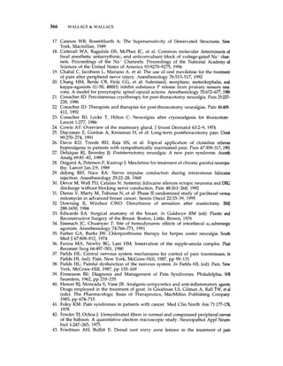 366 WALLACE & WALLACE
17. Cannon WB, Rosenblueth A. The Supersensitivity of Denervated Structures. New
York, Macmillan, 1949
18. Catterall WA, Ragsdale DS, McPhee JC, et al: Common molecular determinantsof
local anesthetic antiarrythmic, and anticonvulsant block of voltage-gated Na + c h -
nels. Proceedings of the Na' Channels. Proceedings of the National Academy of
Sciences of the United States of America 93:9270-9275, 1996
19. Chabal C, Jacobson L, Mariano A, et al: The use of oral mexiletine for the treatment
of pain after peripheral nerve injury. Anesthesiology 76:513-517, 1992
20. Chang HM, Berde CB, Holz GG, et a1 Sufentanil, morphine, metenkephali, and
kappa-agonists (U-50,488H) inhibit substance P release from primary sensory neu-
rons: A model for presynaptic spinal opioid actions. Anesthesiology 70672677,1989
21. Conacher ID: Percutaneous cryotherapy for post-thoracotomy neuralgia. Pain 25227-
228, 1986
22. Conacher ID: Therapists and therapies for post-thoracotomy neuralgias. Pain 48409-
412, 1992
23. Conacher ID, Locke T, Hilton C: Neuralgias after cryoanalgesia for thoracotom!
Lancet 1:277, 1986
24. Cowie AT: Overview of the mammary gland. J Invest Dermatol 63:2-9, 1974
25. Dajczman E, Gordon A, Kreisman H, et a1 Long-term postthoracotomy pain. Chest
26. Davis KD, Treede RD, Raja SN, et al: Topical application of clonidine relieves
hyperalgesia in patients with sympathetically maintained pain. Pain 47:309-317,1991
27. Defalque RJ, Bromley JJ: Poststemotomy neuralgia: A new pain syndrome. Anesth
Analg 698142, 1989
28. Dejgard A, Petersen P, Kastrup J: Mexiletinefor treatment of chronic painful neuropa-
thy. Lancet Jan 29, 1988
29. deJong RH, Nace RA. Nerve impulse conduction during intravenous lidocaine
injection. Anesthesiology 29:22-28, 1968
30. Devor M, Wall PD, Catalan N: Systemic lidocaine silences ectopic neuroma and DRG
discharge without blocking nerve conduction. Pain 48:261-268, 1992
31. Dieras V, Marty M, Tubiana N, et al: Phase I1 randomized study of paclitaxel versus
mitomycin in advanced breast cancer. Semin Oncol 22:33-39, 1995
32. Downing R, Windsor CWO Disturbance of sensation after mastectomy. Bh4J
2881650, 1984
33. Edwards EA: Surgical anatomy of the breast. In Goldwyn RM (ed): Plastic and
Reconstructive Surgery of the Breast. Boston, Little, Brown, 1976
34. Eisenach JC, Chuanyao T: Site of hernodynamic effects of intrathecal a,-adrenergic
agonists. Anesthesiology 74:766-771, 1991
35. Farber GA, Burks JW: Chlorprothixene therapy for herpes zoster neuralgia. South
Med J 6780&812, 1974
36. Farina MA, Newby BG, Lani HM: Innervation of the nipple-areola complex. Plast
Reconstr Surg 66497-501, 1980
37. Fields H L Central nervous system mechanisms for control of pain transmission,In
Fields HL (ed): Pain. New York, McGraw-Hill, 1987,pp 99-131
38. Fields HL: Painful dysfunction of the nervous system. In Fields HL (ed): Pain. New
York, McGraw-Hill, 1987,pp 133-169
39. Finnesson BE: Diagnosis and Management of Pain Syndromes. Philadelphia, WB
Saunders, 1962, pp 233-235
40. Flower RJ, Moncada S, Vane JR Analgesic-antipyretics and anti-inflammatoryagents:
Drugs employed in the treatment of gout. In Goodman LS, Gilman A, Rall TW, et al
(eds): The Pharmacologic Basis of Therapeutics, MacMillan Publishing Company.
41. Foley KM: Pain syndromes in patients with cancer. Med Clin North Am 71:177-178,
1978
42. Fowler TJ, Ochoa J: Unmyelinated fibers in normal and compressed peripheral nerves
of the baboon: A quantitative electron microscopic study. Neuropathol Appl Neuro-
biol 1:247-265, 1975
43. Friedman AH, Bullitt E: Dorsal root entry zone lesions in the treatment of pain
99~270-274,1991
1985, pp 674-715
 