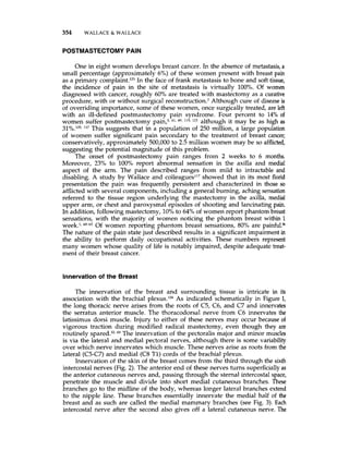 354 WALLACE & WALLACE
POSTMASTECTOMY PAIN
One in eight women develops breast cancer. In the absence of metastasis, a
small percentage (approximately 6%) of these women present with breast pain
as a primary omp plaint.'^^ In the face of frank metastasis to bone and soft tissue,
the incidence of pain in the site of metastasis is virtually 100%. Of women
diagnosed with cancer, roughly 60% are treated with mastectomy as a curative
procedure, with or without surgical reconstruction? Although cure of disease is
of overriding importance, some of these women, once surgically treated, are left
with an ill-defined postmastectomy pain syndrome. Four percent to 14% of
women suffer postmastectomy pain? 41, 49, 119, although it may be as high as
31%.105,117 This suggests that in a population of 250 million, a large population
of women suffer significant pain secondary to the treatment of breast cancer;
conservatively, approximately 500,000 to 2.5 million women may be so afflicted,
suggesting the potential magnitude of this problem.
The onset of postmastectomy pain ranges from 2 weeks to 6 months.
Moreover, 23% to 100°/~report abnormal sensation in the axilla and medial
aspect of the arm. The pain described ranges from mild to intractable and
disabling. A study by Wallace and colleagues117showed that in its most florid
presentation the pain was frequently persistent and characterized in those so
afflicted with several components, including a general burning, aching sensation
referred to the tissue region underlying the mastectomy in the axilla, medial
upper arm, or chest and paroxysmal episodes of shooting and lancinating pain.
In addition, following mastectomy, 10% to 64% of women report phantom breast
sensations, with the majority of women noticing the phantom breast within 1
week.', 6 ~ 6 ~Of women reporting phantom breast sensations, 80% are painful.%
The nature of the pain state just described results in a significant impairmentin
the ability to perform daily occupational activities. These numbers represent
many women whose quality of life is notably impaired, despite adequate treat-
ment of their breast cancer.
Innervation of the Breast
The innervation of the breast and surrounding tissue is intricate in its
association with the brachial plexus.104As indicated schematically in Figure 1,
the long thoracic nerve arises from the roots of C5, C6, and C7 and innervates
the serratus anterior muscle. The thoracodorsal nerve from C6 innervates the
latissimus dorsi muscle. Injury to either of these nerves may occur because of
vigorous traction during modified radical mastectomy, even though they are
routinely 69 The innervation of the pectoralis major and minor muscles
is via the lateral and medial pectoral nerves, although there is some variability
over which nerve innervates which muscle. These nerves arise as roots from the
lateral (C5-C7)and medial (C8 T1) cords of the brachial plexus.
Innervation of the skin of the breast comes from the third through the sixth
intercostal nerves (Fig.2). The anterior end of these nerves turns superficiallyas
the anterior cutaneous nerves and, passing through the sternal intercostal space,
penetrate the muscle and divide into short medial cutaneous branches. These
branches go to the midline of the body, whereas longer lateral branches extend
to the nipple line. These branches essentially innervate the medial half of the
breast and as such are called the medial mammary branches (see Fig. 3). Each
intercostal nerve after the second also gives off a lateral cutaneous nerve. The
 