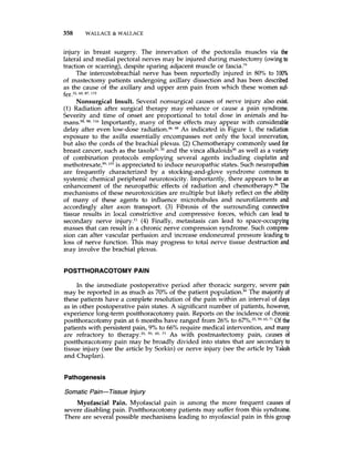 358 WALLACE & WALLACE
injury in breast surgery. The innervation of the pectoralis muscles via the
lateral and medial pectoral nerves may be injured during mastectomy (owingto
traction or scarring), despite sparing adjacent muscle or fascia.”
The intercostobrachial nerve has been reportedly injured in 80% to 100%
of mastectomy patients undergoing axillary dissection and has been described
as the cause of the axillary and upper arm pain from which these women suf-
Nonsurgical Insult. Several nonsurgical causes of nerve injury also exist.
(1) Radiation after surgical therapy may enhance or cause a pain syndrome.
Severity and time of onset are proportional to total dose in animals and hu-
m a n ~ . ~ ~ ,m, Importantly, many of these effects may appear with considerable
delay after even low-dose radiation.46,88 As indicated in Figure 1, the radiation
exposure to the axilla essentially encompasses not only the local innervation,
but also the cords of the brachial plexus. (2) Chemotherapy commonly used for
breast cancer, such as the t a x o l ~ ~ l , ~ ~and the vinca alkaloids48as well as a variety
of combination protocols employing several agents including cisplatin and
methotre~ate,~~,Io3 is appreciated to induce neuropathic states. Such neuropathies
are frequently characterized by a stocking-and-glove syndrome common to
systemic chemical peripheral neurotoxicity. Importantly, there appears to be an
enhancement of the neuropathic effects of radiation and chemotherapy.p6The
mechanisms of these neurotoxicities are multiple but likely reflect on the ability
of many of these agents to influence microtubules and neurofilaments and
accordingly alter axon transport. (3) Fibrosis of the surrounding connective
tissue results in local constrictive and compressive forces, which can lead to
secondary nerve injury.” (4) Finally, metastasis can lead to space-occupying
masses that can result in a chronic nerve compression syndrome. Such compres-
sion can alter vascular perfusion and increase endoneureal pressure leading to
loss of nerve function. This may progress to total nerve tissue destruction and
may involve the brachial plexus.
fer,32. 60,87, 115
POSTrHORACOTOMYPAIN
In the immediate postoperative period after thoracic surgery, severe pain
may be reported in as much as 70% of the patient pop~lation.~~The majority of
these patients have a complete resolution of the pain within an interval of days
as in other postoperative pain states. A significant number of patients, however,
experience long-term postthoracotomy pain. Reports on the incidence of chronic
postthoracotomy pain at 6 months have ranged from 26% to 67%.2”5y, 65, 71 Of the
patients with persistent pain, 9% to 66% require medical intervention, and many
are refractory to therapy?5,59, ffi, 71 As with postmastectomy pain, causes of
postthoracotomy pain may be broadly divided into states that are secondaryto
tissue injury (see the article by Sorkin) or nerve injury (see the article by Yaksh
and Chaplan).
Pathogenesis
Somatic Pain-Tissue Injury
Myofascial Pain. Myofascial pain is among the more frequent causes of
severe disabling pain. Postthoracotomy patients may suffer from this syndrome.
There are several possible mechanisms leading to myofascial pain in this group
 