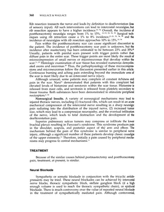 360 WALLACE &WALLACE
Rib resection transects the nerve and leads by definition to deafferentation (loss
of sensory input). All such interventions can lead to intercostal neuralgias,but
rib resection appears to have a higher incidence.53,54 Overall, the incidence of
postthoracotomy neuralgia ranges from 1%to 15%. 21-23, 53, 54, 59 Surgical tech-
niques using rib retraction cause a 1%to 8% incidence:'-23, 53, 54, 59 and the
incidence of neuralgias with rib resection approaches 10% to 15%.",54
Pain within the postthoracotomy scar can cause significant discomfort to
the patient. The incidence of postthoracotomy scar pain is unknown, but the
incidence after mastectomy has been estimated to be between 23% and 35%."
Usually, patients with painful scars present with trigger points rather than
diffuse pain in the entire scar. These trigger points are most likely the result of
microcompression of small nerves or microneuromas that develop within the
scar.", 27 Histologic examination of scar tissue has revealed numerous demyeli-
ated axons and neur0rnas.3~Thus, the pathophysiology of these microcompres-
sions and microneuromas follow the discussion presented earlier in this article.
Continuous burning and aching pain extending beyond the immediate area of
the scar is most likely due to an intercostal nerve injury.
Although unusual, some patients may complain of constant itchiness and
pain in the scar. Nara*' demonstrated that patients with this complaint had
elevated levels of histamine and serotonin within the scar tissue. Histamine is
released from mast cells, and serotonin is released from platelets secondaryto
tissue trauma. Both substances have been demonstrated to stimulate peripheral
nociceptors.6,64
Nonsurgical Insults. A variety of nonsurgical mechanisms may lead to
injured thoracic nerves, including (1)fractured ribs, which can result in an acute
mechanical compression of the intercostal nerve resulting in a sharp neuralgic
pain radiating into the distribution of the injured nerve, (2) increased tumor
size, which may lead to a compression neuropathy, and the eventual infiltration
of the nerve, which leads to total destruction and the development of the
deafferentation pain.
Superior pulmonary sulcus tumors may compress or infiltrate the lower
brachial plexus resulting in Pancoast's syndrome. This syndrome produces pain
in the shoulder, scapula, and posterior aspect of the arm and elbow. The
mechanism behind the pain of this syndrome is similar to peripheral nerve
injury, although a significant number of these patients develop classic causalgia
of the upper extremity." Therefore, initially a pain caused by peripheral mecha-
nisms may progress to central mechanisms."
TREATMENT
Because of the similar causes behind postmastectomy and postthoracotomy
pain, treatment, at present, is similar.
Neural Blockade
Sympathetic or somatic blockade in conjunction with the tricyclic antide-
pressants may be tried. These neural blockades can be achieved by intercostal
nerve blocks, thoracic sympathetic block, stellate ganglion block (if a high
enough volume is used to reach the thoracic sympathetic chain), or epidural
blockade. There is much controversy over the value of repeated neural blockade
in the treatment of sympathetically mediated pain. Although controversial,
 