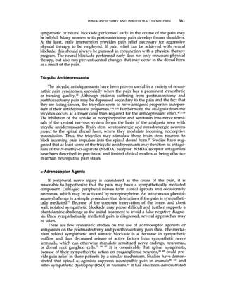 POSTMASTECTOMY AND POS'ITHORACOTOMYPAIN 361
sympathetic or neural blockade performed early in the course of the pain may
be helpful. Many women with postmastectomy pain develop frozen shoulders.
At the least, early intervention provides pain relief necessary for aggressive
physical therapy to be employed. If pain relief can be achieved with neural
blockade, this should always be pursued in conjunction with a physical therapy
program. The neural blockade performed early thus not only enhances physical
therapy, but also may prevent central changes that may occur in the dorsal horn
as a result of the pain.
Tricyclic Antidepressants
The tricyclic antidepressants have been proven useful in a variety of neuro-
pathic pain syndromes, especially when the pain has a prominent dysesthetic
or burning quality,13Although patients suffering from postmastectomy and
postthoracotomy pain may be depressed secondary to the pain and the fact that
they are facing cancer, the tricyclics seem to have analgesic properties indepen-
dent of their antidepressant properties.118,lZo Furthermore, the analgesia from the
tricyclics occurs at a lower dose than required for the antidepressant 118
The inhibition of the uptake of norepinephrine and serotonin into nerve termi-
nals of the central nervous system forms the basis of the analgesia seen with
tricyclic antidepressants. Brain stem serotoninergic and noradrenergic neurons
project to the spinal dorsal horn, where they modulate incoming nociceptive
transmission. Thus, the tricyclics may stimulate these brain stem neurons to
block incoming pain impulses into the spinal dorsal horn.37Studies have sug-
gested that at least some of the tricyclic antidepressants may function as antago-
nists of the N-methyl-D-asparate (NMDA)receptor. NMDA receptor antagonists
have been described in preclinical and limited clinical models as being effective
in certain neuropathic pain states.
a-Adrenoceptor Agents
If peripheral nerve injury is considered as the cause of the pain, it is
reasonable to hypothesize that the pain may have a sympathetically mediated
component. Damaged peripheral nerves form axonal sprouts and occasionally
neuromas, which may be activated by norepinephrine. An intravenous phentol-
amine challenge is a simple procedure that determines if the pain is sympatheti-
cally mediated.y1Because of the complex innervation of the breast and chest
wall, isolated sympathetic blockade may prove difficult and further supports a
phentolamine challenge as the initial treatment to avoid a false-negativediagno-
sis. Once sympathetically mediated pain is diagnosed, several approaches may
be taken.
There are few systematic studies on the use of adrenoceptor agonists or
antagonists on the postmastectomy and postthoracotomy pain state. The mecha-
nism behind sympathetic and somatic blockade is a decrease in sympathetic
outflow and thus decreased release of active factors from sympathetic nerve
terminals, which can otherwise stimulate sensitized nerve endings, neuromas,
or dorsal root ganglion cells.72,y4, 97 It is conceivable that spinal a,-agonists,
because of their sympatholytic action on preganglionic neurons,34,45 could pro-
vide pain relief in these patients by a similar mechanism. Studies have demon-
strated that spinal a,-agonists suppress neuropathic pain in animalsy0,Iz7 and
reflex sympathetic dystrophy (RSD) in h~mans.9~It has also been demonstrated
 