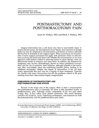 PAIN NOCICEPTIVE AND
NEUROPATHIC MECHANISMS 0889-8537/97 $0.00 + .20
POSTMASTECTOMY AND
POSTTHORACOTOMY PAIN
Anne M. Wallace, MD, and Mark S. Wallace, MD
Surgical intervention into a soft tissue may lead to unavoidable injury to
muscle and fat masses, the development of scar tissues, local reactions to foreign
bodies (as may be employed in reconstruction), and lesions of sensory afferents
that traverse or terminate in the surgical region. These occurrences are character-
istics of most surgical procedures but apply with particular clarity to interven-
tions involving the breast and chest wall. Whether for reconstruction or for more
aggressive interventions related to removing tumor in cancer therapy, there are
documented insults to structure and innervation. In addition, the treatment for
malignancy may involve chemotherapy, known to induce peripheral neuropa-
thies, and the use of radiation. Such radiation, although targeted at the tumor,
may often unavoidably injure the underlying brachial plexus, leading to an
additional neuropathy. Despite this degree of intervention, it has not been
widely appreciated that pain may be a sequela of these treatments. Typically
the concern with tumor reoccurrence has left the problems related to the pain
resulting from these interventions largely unappreciated.
COMPARISON OF POSTMASTECTOMY AND
POSTTHORACOTOMY PAIN STATES
Because of the target area of the surgery, there is often a misconception
that postmastectomy pain is essentially the same as that described loosely as
postthoracotomy pain. Although certain components of the two pain states
overlap, they, in fact, reflect quite distinct syndromes. This article therefore
considers the incidence, cause, underlying mechanisms, and treatment for both
the postmastectomy and the postthoracotomy pain states.
From the Departments of General and Plastic Surgery (AMW),and Anesthesiology (MSW),
University of California, San Diego, La Jolla, California
~~~ ~~~ ~~~~~ ~
ANESTHESIOLOGY CLINICS OF NORTH AMERICA
VOLUME 15-NUMBER 2 -JUNE 1997 353
 