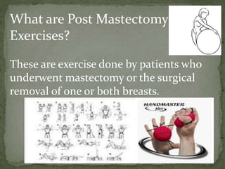 What are Post Mastectomy
Exercises?
These are exercise done by patients who
underwent mastectomy or the surgical
removal of one or both breasts.
 