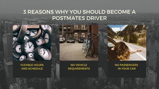 3 REASONS WHY YOU SHOULD BECOME A
POSTMATES DRIVER
FLEXIBLE HOURS
AND SCHEDULE
NO VEHICLE
REQUIREMENTS
NO PASSENGERS
IN YOUR CAR
 