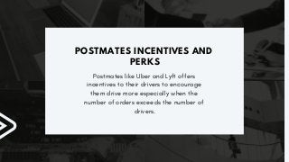 POSTMATES INCENTIVES AND
PERKS
Postmates like Uber and Lyft offers
incentives to their drivers to encourage
them drive more especially when the
number of orders exceeds the number of
drivers.
 