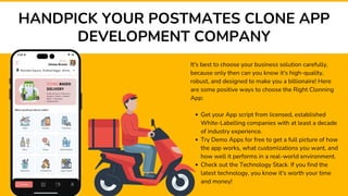 HANDPICK YOUR POSTMATES CLONE APP
DEVELOPMENT COMPANY
It's best to choose your business solution carefully,
because only then can you know it's high-quality,
robust, and designed to make you a billionaire! Here
are some positive ways to choose the Right Clonning
App:
Get your App script from licensed, established
White-Labelling companies with at least a decade
of industry experience.
Try Demo Apps for free to get a full picture of how
the app works, what customizations you want, and
how well it performs in a real-world environment.
Check out the Technology Stack. If you find the
latest technology, you know it's worth your time
and money!
 