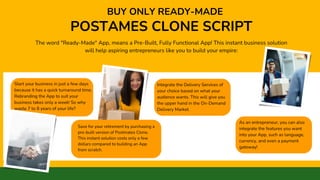 Start your business in just a few days
because it has a quick turnaround time.
Rebranding the App to suit your
business takes only a week! So why
waste 7 to 8 years of your life?
Save for your retirement by purchasing a
pre-built version of Postmates Clone.
This instant solution costs only a few
dollars compared to building an App
from scratch.
POSTAMES CLONE SCRIPT
BUY ONLY READY-MADE
The word "Ready-Made" App, means a Pre-Built, Fully Functional App! This instant business solution
will help aspiring entrepreneurs like you to build your empire:
Integrate the Delivery Services of
your choice based on what your
audience wants. This will give you
the upper hand in the On-Demand
Delivery Market.
As an entrepreneur, you can also
integrate the features you want
into your App, such as language,
currency, and even a payment
gateway!
 