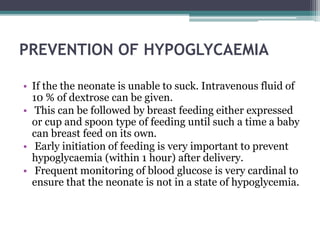 PREVENTION OF HYPOGLYCAEMIA
• If the the neonate is unable to suck. Intravenous fluid of
10 % of dextrose can be given.
• ...