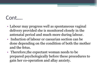 Cont….
• Labour may progress well as spontaneous vaginal
delivery provided she is monitored closely in the
antenatal perio...