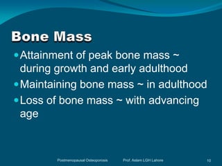  Attainment of peak bone mass ~
  during growth and early adulthood
 Maintaining bone mass ~ in adulthood
 Loss of bone mass ~ with advancing
  age



        Postmenopausal Osteoporosis   Prof. Aslam LGH Lahore   10
 