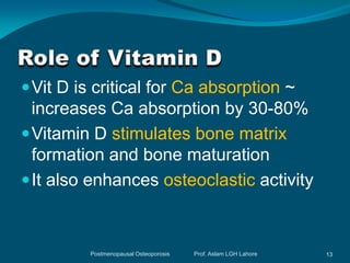  Vit D is critical for Ca absorption ~
  increases Ca absorption by 30-80%
 Vitamin D stimulates bone matrix
  formation and bone maturation
 It also enhances osteoclastic activity



         Postmenopausal Osteoporosis   Prof. Aslam LGH Lahore   13
 