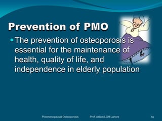  The prevention of osteoporosis is
 essential for the maintenance of
 health, quality of life, and
 independence in elderly population




         Postmenopausal Osteoporosis   Prof. Aslam LGH Lahore   16
 