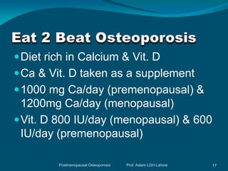  Diet rich in Calcium & Vit. D
 Ca & Vit. D taken as a supplement
 1000 mg Ca/day (premenopausal) &
  1200mg Ca/day (menopausal)
 Vit. D 800 IU/day (menopausal) & 600
  IU/day (premenopausal)

         Postmenopausal Osteoporosis   Prof. Aslam LGH Lahore   17
 
