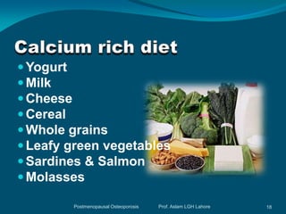  Yogurt
 Milk
 Cheese
 Cereal
 Whole grains
 Leafy green vegetables
 Sardines & Salmon
 Molasses

        Postmenopausal Osteoporosis   Prof. Aslam LGH Lahore   18
 