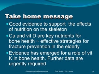  Good evidence to support the effects
  of nutrition on the skeleton
 Ca and vit D are key nutrients for
  bone health ~ effective strategies for
  fracture prevention in the elderly
 Evidence has emerged for a role of vit
  K in bone health. Further data are
  urgently required
         Postmenopausal Osteoporosis   Prof. Aslam LGH Lahore   24
 