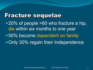  20% of people >60 who fracture a hip,
  die within six months to one year
 50% become dependent on family
 Only 30% regain their Independence




        Postmenopausal Osteoporosis   Prof. Aslam LGH Lahore   3
 