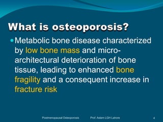  Metabolic bone disease characterized
 by low bone mass and micro-
 architectural deterioration of bone
 tissue, leading to enhanced bone
 fragility and a consequent increase in
 fracture risk


        Postmenopausal Osteoporosis   Prof. Aslam LGH Lahore   4
 