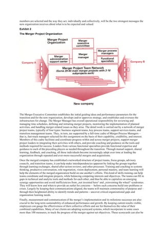 members are selected and the way they act, individually and collectively, will be the two strongest messages the
new organization receives about what is to be expected and valued.
Exhibit 2
The Merger Project Organization




The Merger Executive Committee establishes the initial guiding ideas and performance parameters for the
transition and for the new organization, develops and/or approves strategy, and establishes and oversees the
infrastructure for change. The Merger Manager has overall operational responsibility for reviewing and
managing time schedules, defining and initiating merger projects, monitoring the implementation of planned
activities, and handling merger-related issues as they arise. The detail work is carried out by a network of merger
project teams, typically of four types: business segment teams, key process teams, support services teams, and
transition management teams. They, in turn, are supported by a fall-time cadre of Merger Process Managers –
that is, fast-track managers selected for this assignment on the basis of their capability, credibility, and interest.
Members of this cadre facilitate and coordinate progress within and across merger projects, support merger
project leaders in integrating their activities with others, and provide coaching and guidance on the tools and
methods required for success. Leaders from various functional specialties provide functional expertise and
guidance to each of the preceding players as needed throughout the transition. Through mutual support, shared
learning, feedback, and coaching, all these individuals become increasingly adept over time at leading the
organization through repeated and ever-more-successful mergers and acquisitions.
Once the merged company has established a networked structure of project teams, focus groups, advisory
councils, and transition teams, it can help make interdependencies apparent by linking the groups together
through learning exchanges, shared after-action reviews, and other processes. Training and coaching in systems
thinking, productive conversation, role negotiation, vision deployment, personal mastery, and team learning will
help the elements of the merged organization build on one another’s efforts. This kind of skills training can help
teams coordinate and integrate projects, while balancing competing interests and objectives. The teams can fill in
gaps in technical and analytic tools and methods for each other, and thus be able to capitalize on emerging
synergy opportunities and avoid inefficiencies from „not invented here“ and „reinventing the wheel“ syndromes.
They will know how and when to provide an outlet for concerns – before such concerns build into problems or
crises. Largely by keeping their communications aligned, the teams will maintain commonality of purpose and –
through their heightened ability to identify trends and patterns – uncover critical organizational gaps and
organization learning needs.
Finally, measurement and communication of the merger’s implementation and its milestone successes are also
crucial to the long-term sustainability of enhanced performance and growth. By keeping current results visible,
employees can gauge the effectiveness of their collective efforts and see for themselves the value of their
combined capabilities. Many of our clients are adopting scorecard systems, which incorporate in some cases
more than 100 measures, to track the progress of the merger against set objectives. These scorecards can also be
 