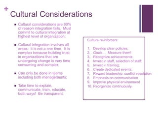 + 
Cultural Considerations 
 Cultural considerations are 80% 
of reason integration fails. Must 
commit to cultural integration at 
highest level of organization; 
 Cultural integration involves all 
areas: it is not a one time. It is 
complex because building trust 
in organizations that are 
undergoing change is very time 
consuming and complex; 
 Can only be done in teams 
including both managements; 
 Take time to explain, 
communicate, train, educate, 
both ways! Be transparent. 
Culture re-inforcers: 
1. Develop clear policies; 
2. Goals… Measure them! 
3. Recognize achievements; 
4. Invest in staff, selection of staff; 
5. Invest in training; 
6. Create dedicated events; 
7. Reward leadership, conflict resolution 
8. Emphasis on communication 
9. Improve physical environment 
10. Reorganize continuously. 
 
