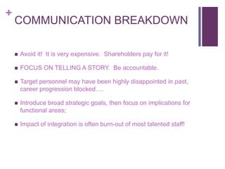 + 
COMMUNICATION BREAKDOWN 
 Avoid it! It is very expensive. Shareholders pay for it! 
 FOCUS ON TELLING A STORY. Be accountable. 
 Target personnel may have been highly disappointed in past, 
career progression blocked…. 
 Introduce broad strategic goals, then focus on implications for 
functional areas; 
 Impact of integration is often burn-out of most talented staff! 
 