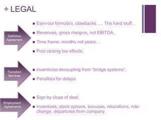 + LEGAL 
 Earn-out formula’s, clawbacks…. The hard stuff.. 
 Revenues, gross margins, not EBITDA. 
 Time frame, months not years… 
 Post closing tax effects. 
 Incentivize decoupling from “bridge systems”; 
 Penalties for delays. 
 Sign by close of deal; 
 Incentives, stock options, bonuses, relocations, role 
change, departures from company. 
Definitive 
Agreement 
Transition 
Services 
Employment 
Agreements 
 