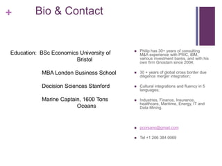 + Bio & Contact 
 Philip has 30+ years of consulting 
M&A experience with PWC, IBM, 
various investment banks, and with his 
own firm Gnostam since 2004; 
 30 + years of global cross border due 
diligence merger integration; 
 Cultural integrations and fluency in 5 
languages; 
 Industries, Finance, Insurance, 
healthcare, Maritime, Energy, IT and 
Data Mining. 
 pcorsano@gmail.com 
 Tel +1 206 384 0069 
Education: BSc Economics University of 
Bristol 
MBA London Business School 
Decision Sciences Stanford 
Marine Captain, 1600 Tons 
Oceans 
