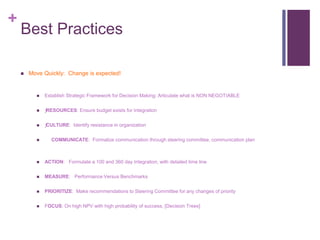 + 
Best Practices 
 Move Quickly: Change is expected! 
 Establish Strategic Framework for Decision Making: Articulate what is NON NEGOTIABLE 
 ƒRESOURCES: Ensure budget exists for Integration 
 ƒ CULTURE: Identify resistance in organization 
 COMMUNICATE: Formalize communication through steering committee, communication plan 
 ACTION: Formulate a 100 and 360 day Integration, with detailed time line 
 MEASURE: Performance Versus Benchmarks 
 PRIORITIZE: Make recommendations to Steering Committee for any changes of priority 
 FOCUS: On high NPV with high probability of success, [Decision Trees] 
 