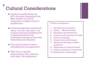 + 
Cultural Considerations 
n Cultural considerations are 
80% of reason integration fails. 
Must commit to cultural 
integration at highest level of 
organization; 
n Cultural integration involves all 
areas: it is not a one time. It is 
complex because building trust 
in organizations that are 
undergoing change is very time 
consuming and complex; 
n Can only be done in teams 
including both managements; 
n Take time to explain, 
communicate, train, educate, 
both ways! Be transparent. 
Culture re-inforcers: 
1. Develop clear policies; 
2. Goals… Measure them! 
3. Recognize achievements; 
4. Invest in staff, selection of staff; 
5. Invest in training; 
6. Create dedicated events; 
7. Reward leadership, conflict 
resolution 
8. Emphasis on communication 
9. Improve physical environment 
10. Reorganize continuously. 
 