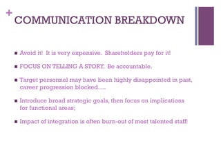 + 
COMMUNICATION BREAKDOWN 
n Avoid it! It is very expensive. Shareholders pay for it! 
n FOCUS ON TELLING A STORY. Be accountable. 
n Target personnel may have been highly disappointed in past, 
career progression blocked…. 
n Introduce broad strategic goals, then focus on implications 
for functional areas; 
n Impact of integration is often burn-out of most talented staff! 
 