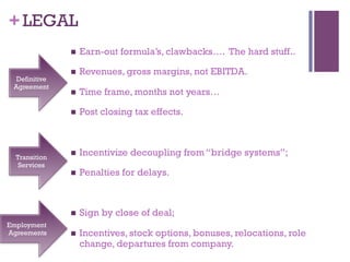 +LEGAL 
n Earn-out formula’s, clawbacks…. The hard stuff.. 
n Revenues, gross margins, not EBITDA. 
n Time frame, months not years… 
n Post closing tax effects. 
n Incentivize decoupling from “bridge systems”; 
n Penalties for delays. 
n Sign by close of deal; 
n Incentives, stock options, bonuses, relocations, role 
change, departures from company. 
Definitive 
Agreement 
Transition 
Services 
Employment 
Agreements 
 