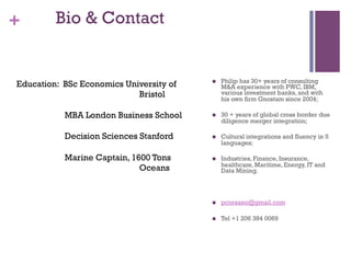 + Bio & Contact 
n Philip has 30+ years of consulting 
M&A experience with PWC, IBM, 
various investment banks, and with 
his own firm Gnostam since 2004; 
n 30 + years of global cross border due 
diligence merger integration; 
n Cultural integrations and fluency in 5 
languages; 
n Industries, Finance, Insurance, 
healthcare, Maritime, Energy, IT and 
Data Mining. 
n pcorsano@gmail.com 
n Tel +1 206 384 0069 
Education: BSc Economics University of 
Bristol 
MBA London Business School 
Decision Sciences Stanford 
Marine Captain, 1600 Tons 
Oceans 
