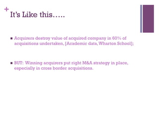+ 
It’s Like this….. 
n Acquirers destroy value of acquired company in 60% of 
acquisitions undertaken, [Academic data, Wharton School]; 
n BUT: Winning acquirers put right M&A strategy in place, 
especially in cross border acquisitions. 
 