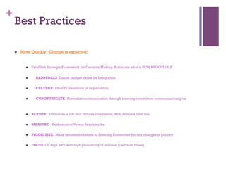 + 
Best Practices 
n Move Quickly: Change is expected! 
n Establish Strategic Framework for Decision Making: Articulate what is NON NEGOTIABLE 
n ƒ RESOURCES: Ensure budget exists for Integration 
n ƒ CULTURE: Identify resistance in organization 
n COMMUNICATE: Formalize communication through steering committee, communication plan 
n ACTION: Formulate a 100 and 360 day Integration, with detailed time line 
n MEASURE: Performance Versus Benchmarks 
n PRIORITIZE: Make recommendations to Steering Committee for any changes of priority 
n FOCUS: On high NPV with high probability of success, [Decision Trees] 
 