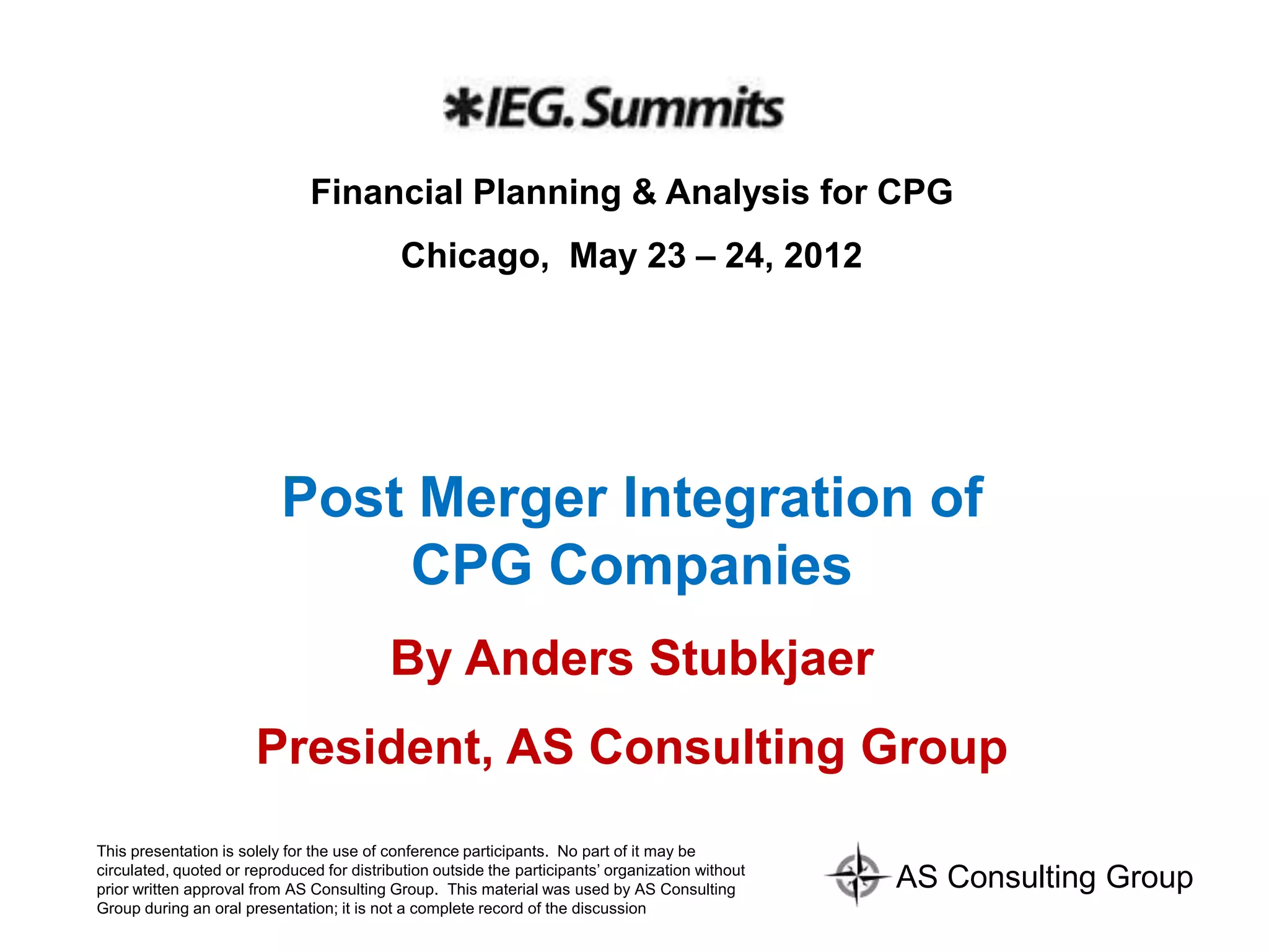Financial Planning & Analysis for CPG
                                            Chicago, May 23 – 24, 2012




                           Post Merger Integration of
                               CPG Companies
                                           By Anders Stubkjaer
                       President, AS Consulting Group
This presentation is solely for the use of conference participants. No part of it may be
circulated, quoted or reproduced for distribution outside the participants’ organization without
prior written approval from AS Consulting Group. This material was used by AS Consulting           AS Consulting Group
Group during an oral presentation; it is not a complete record of the discussion
 