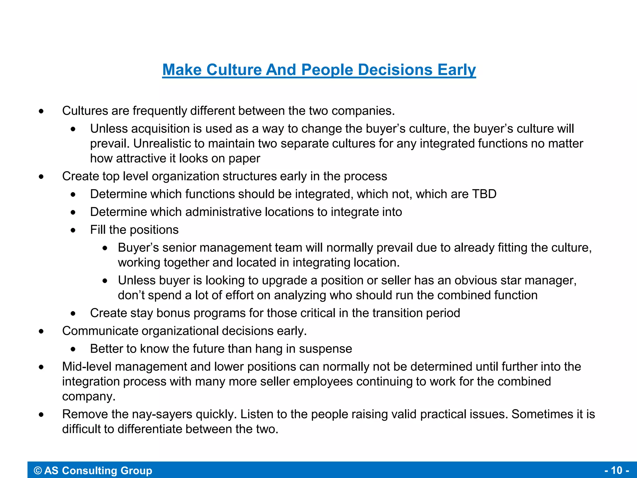 Make Culture And People Decisions Early

     Cultures are frequently different between the two companies.
           Unless acquisition is used as a way to change the buyer’s culture, the buyer’s culture will
           prevail. Unrealistic to maintain two separate cultures for any integrated functions no matter
           how attractive it looks on paper
     Create top level organization structures early in the process
           Determine which functions should be integrated, which not, which are TBD
           Determine which administrative locations to integrate into
           Fill the positions
                  Buyer’s senior management team will normally prevail due to already fitting the culture,
                  working together and located in integrating location.
                  Unless buyer is looking to upgrade a position or seller has an obvious star manager,
                  don’t spend a lot of effort on analyzing who should run the combined function
           Create stay bonus programs for those critical in the transition period
     Communicate organizational decisions early.
           Better to know the future than hang in suspense
     Mid-level management and lower positions can normally not be determined until further into the
     integration process with many more seller employees continuing to work for the combined
     company.
     Remove the nay-sayers quickly. Listen to the people raising valid practical issues. Sometimes it is
     difficult to differentiate between the two.


© AS Consulting Group                                                                                        - 10 -
 
