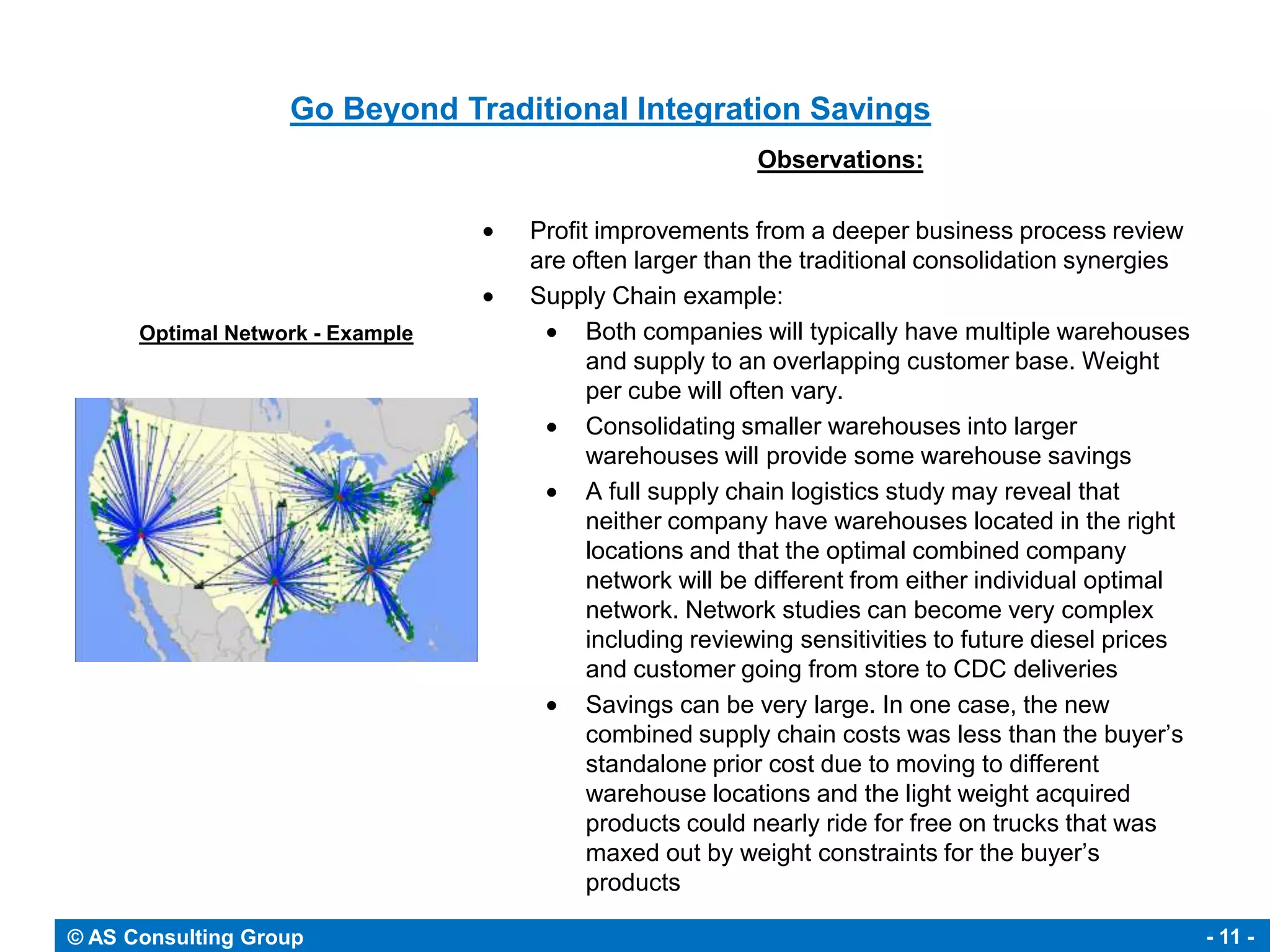 Go Beyond Traditional Integration Savings
                                                       Observations:

                                  Profit improvements from a deeper business process review
                                  are often larger than the traditional consolidation synergies
                                  Supply Chain example:
      Optimal Network - Example         Both companies will typically have multiple warehouses
                                        and supply to an overlapping customer base. Weight
                                        per cube will often vary.
                                        Consolidating smaller warehouses into larger
                                        warehouses will provide some warehouse savings
                                        A full supply chain logistics study may reveal that
                                        neither company have warehouses located in the right
                                        locations and that the optimal combined company
                                        network will be different from either individual optimal
                                        network. Network studies can become very complex
                                        including reviewing sensitivities to future diesel prices
                                        and customer going from store to CDC deliveries
                                        Savings can be very large. In one case, the new
                                        combined supply chain costs was less than the buyer’s
                                        standalone prior cost due to moving to different
                                        warehouse locations and the light weight acquired
                                        products could nearly ride for free on trucks that was
                                        maxed out by weight constraints for the buyer’s
                                        products

© AS Consulting Group                                                                               - 11 -
 