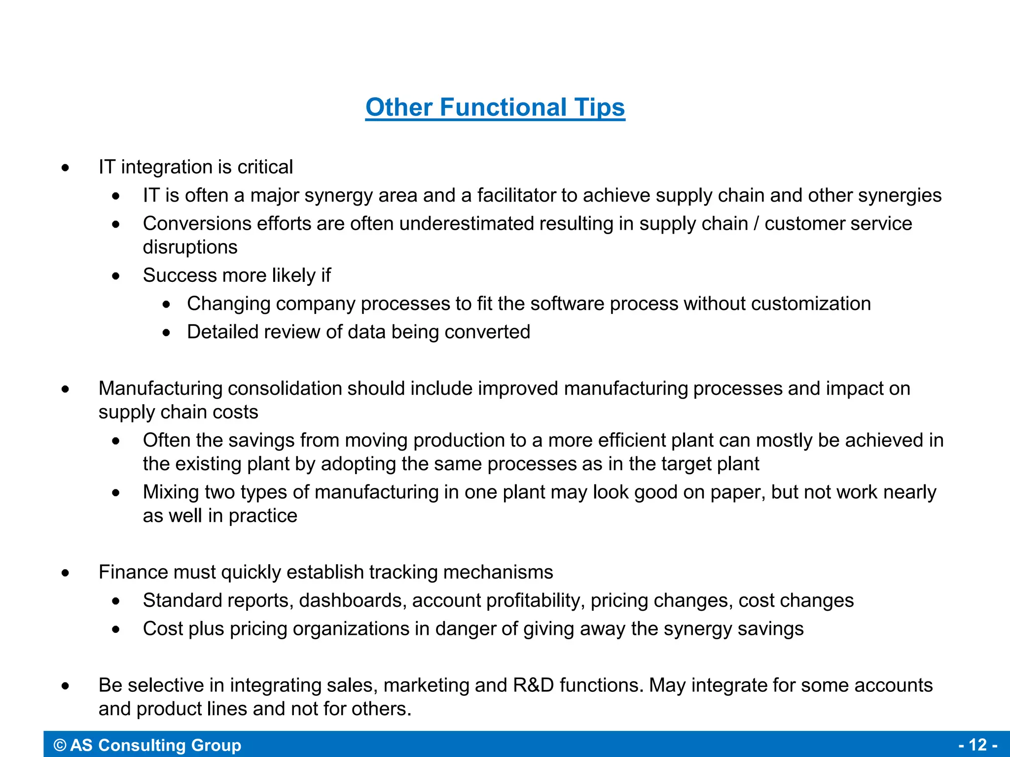 Other Functional Tips

     IT integration is critical
           IT is often a major synergy area and a facilitator to achieve supply chain and other synergies
           Conversions efforts are often underestimated resulting in supply chain / customer service
           disruptions
           Success more likely if
                 Changing company processes to fit the software process without customization
                 Detailed review of data being converted

     Manufacturing consolidation should include improved manufacturing processes and impact on
     supply chain costs
         Often the savings from moving production to a more efficient plant can mostly be achieved in
         the existing plant by adopting the same processes as in the target plant
         Mixing two types of manufacturing in one plant may look good on paper, but not work nearly
         as well in practice

     Finance must quickly establish tracking mechanisms
          Standard reports, dashboards, account profitability, pricing changes, cost changes
          Cost plus pricing organizations in danger of giving away the synergy savings

     Be selective in integrating sales, marketing and R&D functions. May integrate for some accounts
     and product lines and not for others.
© AS Consulting Group                                                                                       - 12 -
 