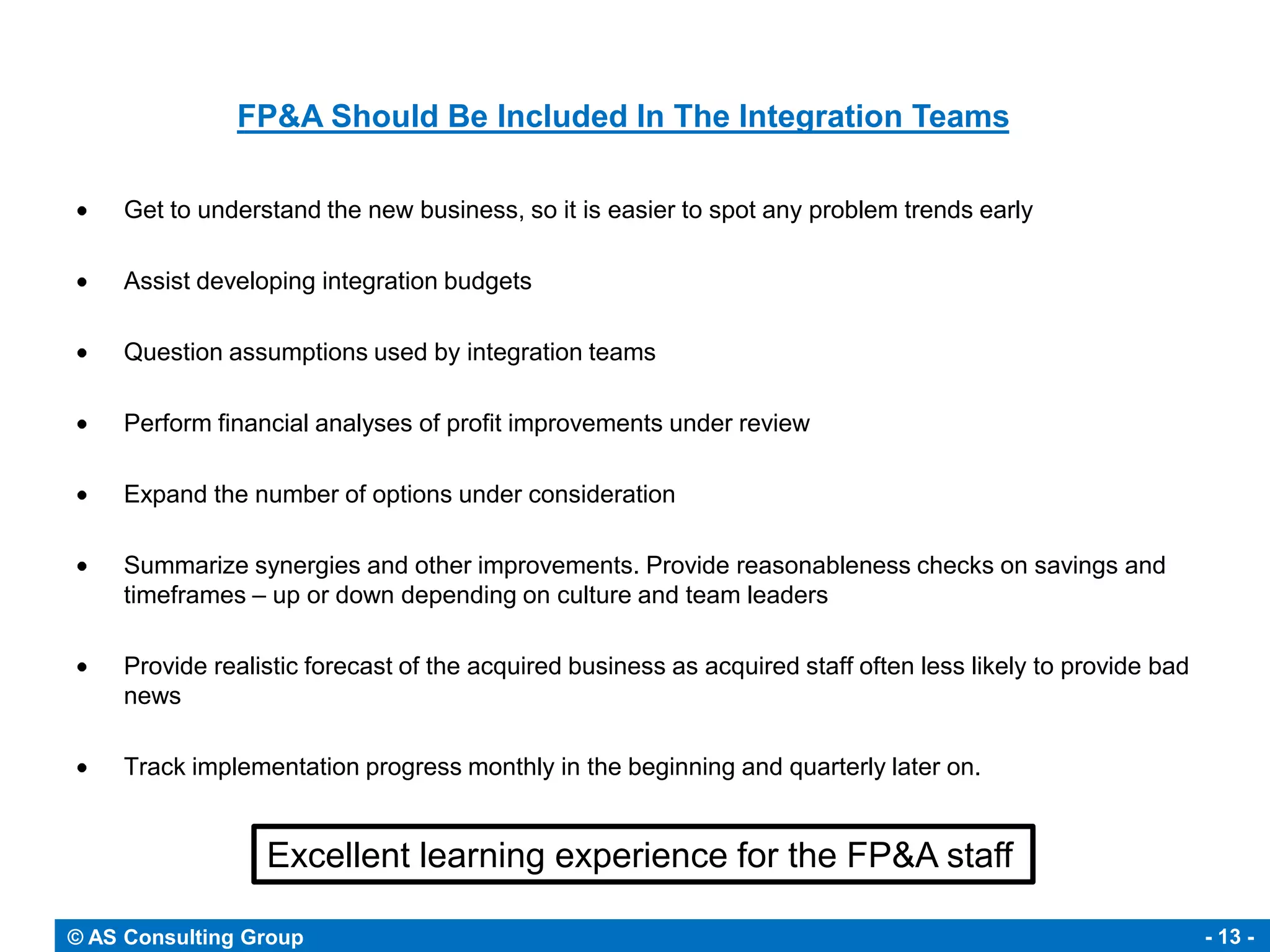 FP&A Should Be Included In The Integration Teams

     Get to understand the new business, so it is easier to spot any problem trends early

     Assist developing integration budgets

     Question assumptions used by integration teams

     Perform financial analyses of profit improvements under review

     Expand the number of options under consideration

     Summarize synergies and other improvements. Provide reasonableness checks on savings and
     timeframes – up or down depending on culture and team leaders

     Provide realistic forecast of the acquired business as acquired staff often less likely to provide bad
     news

     Track implementation progress monthly in the beginning and quarterly later on.


                  Excellent learning experience for the FP&A staff

© AS Consulting Group                                                                                         - 13 -
 