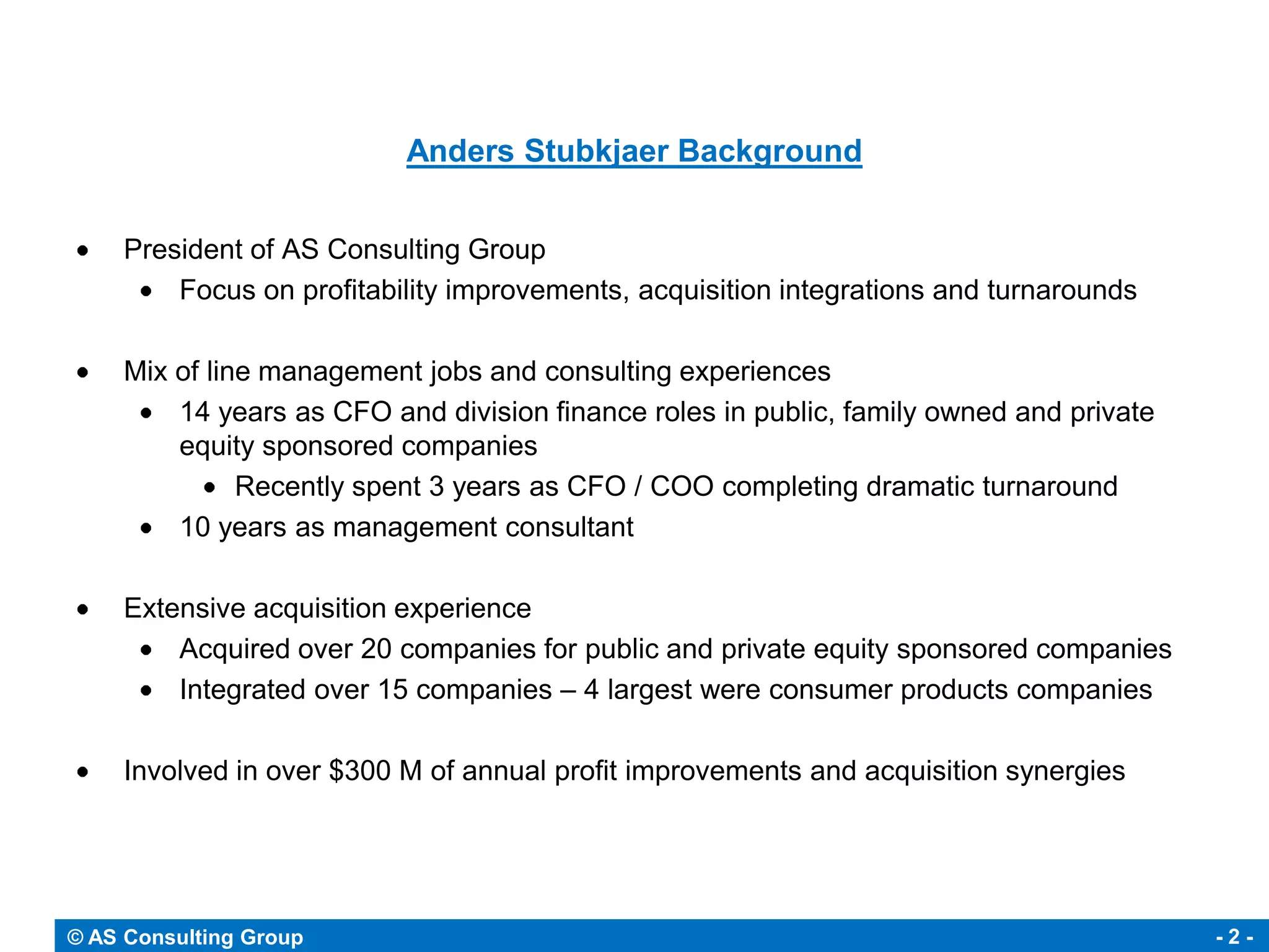 Anders Stubkjaer Background


     President of AS Consulting Group
         Focus on profitability improvements, acquisition integrations and turnarounds

     Mix of line management jobs and consulting experiences
         14 years as CFO and division finance roles in public, family owned and private
         equity sponsored companies
               Recently spent 3 years as CFO / COO completing dramatic turnaround
         10 years as management consultant

     Extensive acquisition experience
         Acquired over 20 companies for public and private equity sponsored companies
         Integrated over 15 companies – 4 largest were consumer products companies

     Involved in over $300 M of annual profit improvements and acquisition synergies




© AS Consulting Group                                                                     -2-
 