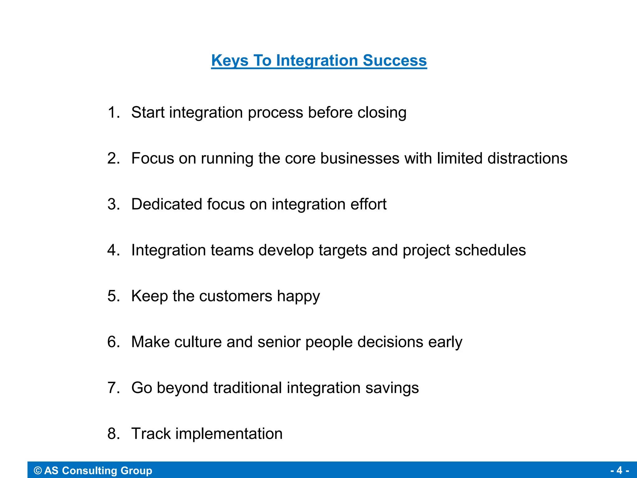 Keys To Integration Success


             1. Start integration process before closing

             2. Focus on running the core businesses with limited distractions

             3. Dedicated focus on integration effort

             4. Integration teams develop targets and project schedules

             5. Keep the customers happy

             6. Make culture and senior people decisions early

             7. Go beyond traditional integration savings

             8. Track implementation

© AS Consulting Group                                                            -4-
 