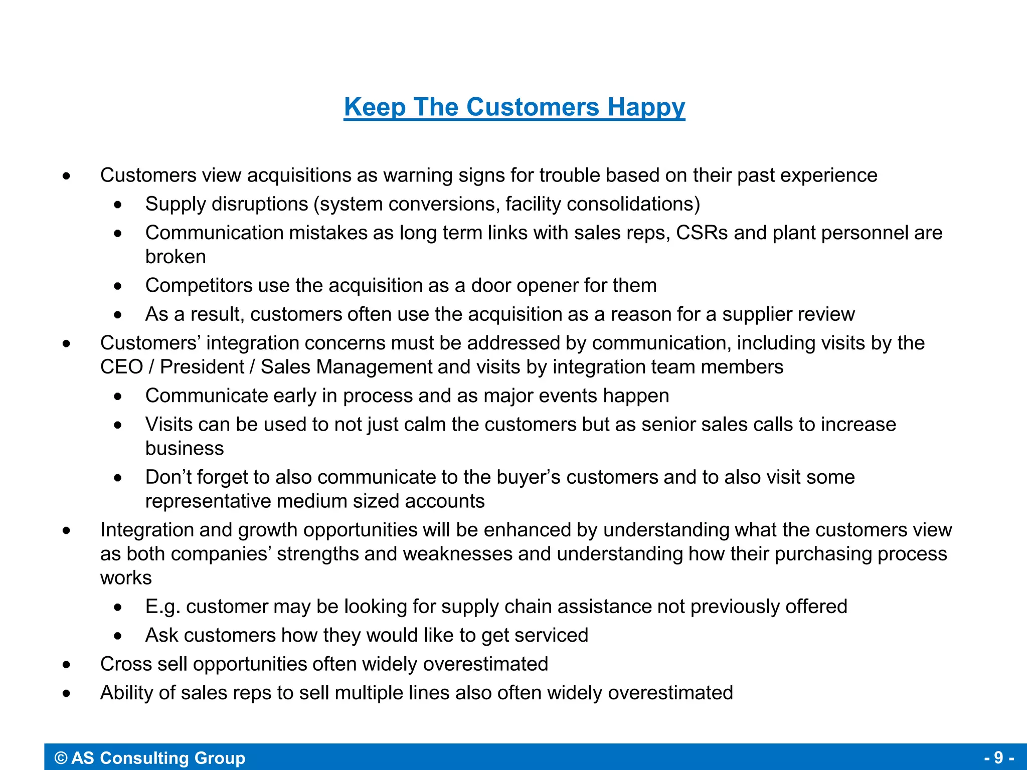 Keep The Customers Happy

     Customers view acquisitions as warning signs for trouble based on their past experience
           Supply disruptions (system conversions, facility consolidations)
           Communication mistakes as long term links with sales reps, CSRs and plant personnel are
           broken
           Competitors use the acquisition as a door opener for them
           As a result, customers often use the acquisition as a reason for a supplier review
     Customers’ integration concerns must be addressed by communication, including visits by the
     CEO / President / Sales Management and visits by integration team members
           Communicate early in process and as major events happen
           Visits can be used to not just calm the customers but as senior sales calls to increase
           business
           Don’t forget to also communicate to the buyer’s customers and to also visit some
           representative medium sized accounts
     Integration and growth opportunities will be enhanced by understanding what the customers view
     as both companies’ strengths and weaknesses and understanding how their purchasing process
     works
           E.g. customer may be looking for supply chain assistance not previously offered
           Ask customers how they would like to get serviced
     Cross sell opportunities often widely overestimated
     Ability of sales reps to sell multiple lines also often widely overestimated


© AS Consulting Group                                                                                 -9-
 