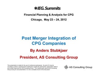 Financial Planning & Analysis for CPG
                                            Chicago, May 23 – 24, 2012




                           Post Merger Integration of
                               CPG Companies
                                           By Anders Stubkjaer
                       President, AS Consulting Group
This presentation is solely for the use of conference participants. No part of it may be
circulated, quoted or reproduced for distribution outside the participants’ organization without
prior written approval from AS Consulting Group. This material was used by AS Consulting           AS Consulting Group
Group during an oral presentation; it is not a complete record of the discussion
 