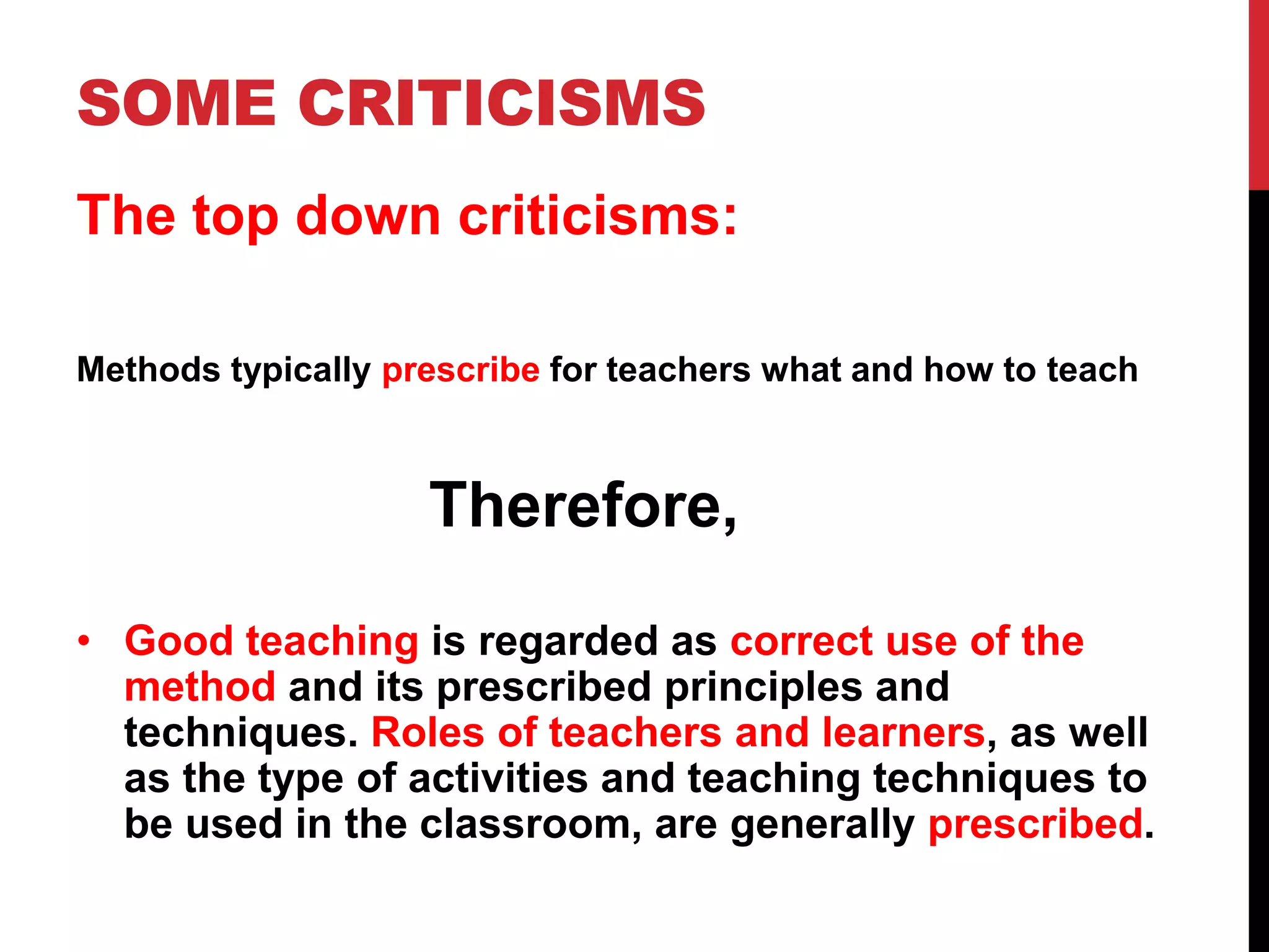 SOME CRITICISMS 
The top down criticisms: 
Methods typically prescribe for teachers what and how to teach 
Therefore, 
• Good teaching is regarded as correct use of the 
method and its prescribed principles and 
techniques. Roles of teachers and learners, as well 
as the type of activities and teaching techniques to 
be used in the classroom, are generally prescribed. 
 