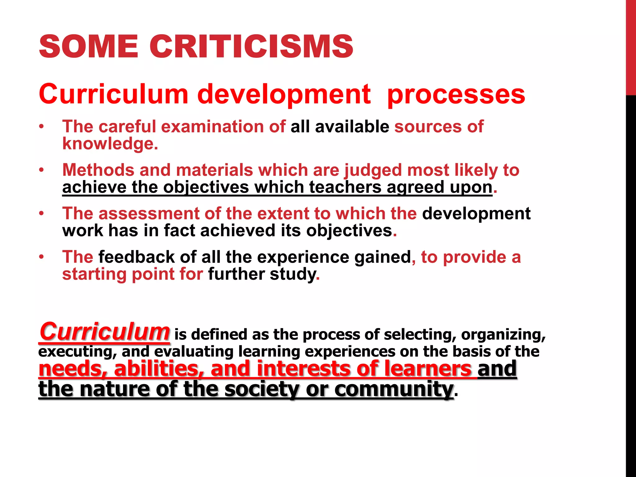 SOME CRITICISMS 
Curriculum development processes 
• The careful examination of all available sources of 
knowledge. 
• Methods and materials which are judged most likely to 
achieve the objectives which teachers agreed upon. 
• The assessment of the extent to which the development 
work has in fact achieved its objectives. 
• The feedback of all the experience gained, to provide a 
starting point for further study. 
Curriculum is defined as the process of selecting, organizing, 
executing, and evaluating learning experiences on the basis of the 
needs, abilities, and interests of learners and 
the nature of the society or community. 
 