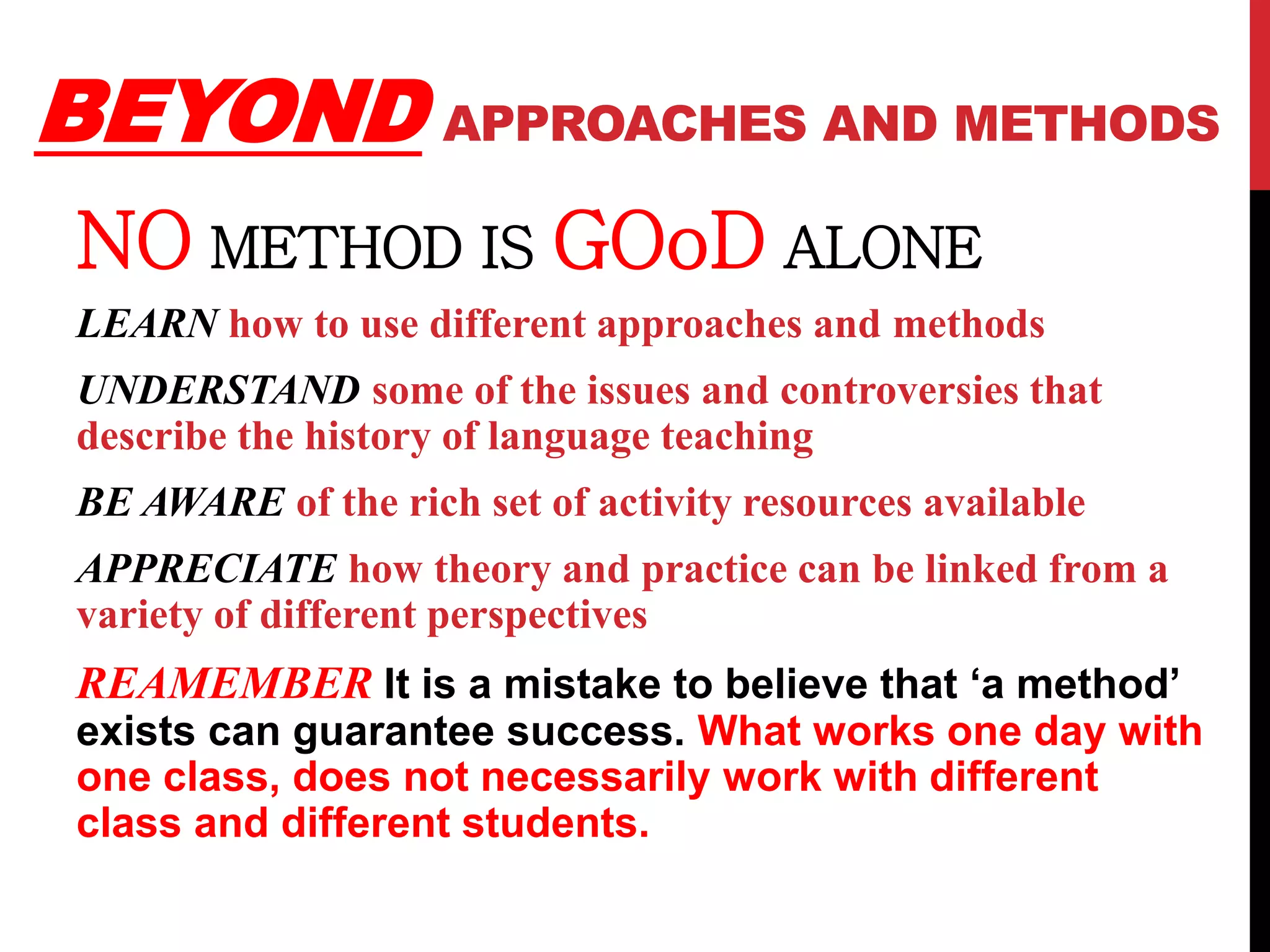 BEYONDAPPROACHES AND METHODS 
NO METHOD IS GOoD ALONE 
LEARN how to use different approaches and methods 
UNDERSTAND some of the issues and controversies that 
describe the history of language teaching 
BE AWARE of the rich set of activity resources available 
APPRECIATE how theory and practice can be linked from a 
variety of different perspectives 
REAMEMBER It is a mistake to believe that ‘a method’ 
exists can guarantee success. What works one day with 
one class, does not necessarily work with different 
class and different students. 
 