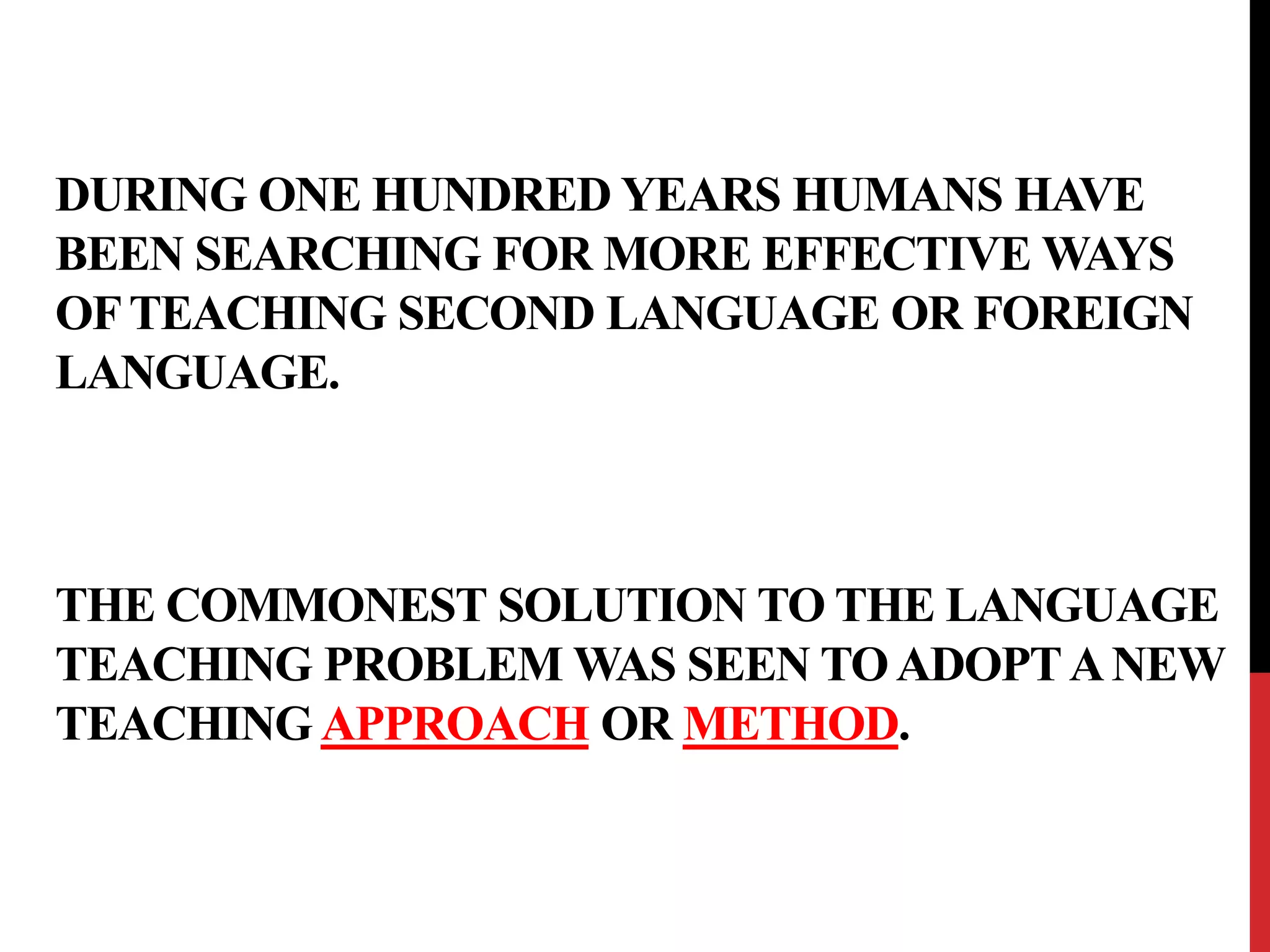 DURING ONE HUNDRED YEARS HUMANS HAVE 
BEEN SEARCHING FOR MORE EFFECTIVE WAYS 
OF TEACHING SECOND LANGUAGE OR FOREIGN 
LANGUAGE. 
THE COMMONEST SOLUTION TO THE LANGUAGE 
TEACHING PROBLEM WAS SEEN TO ADOPT A NEW 
TEACHING APPROACH OR METHOD. 
 