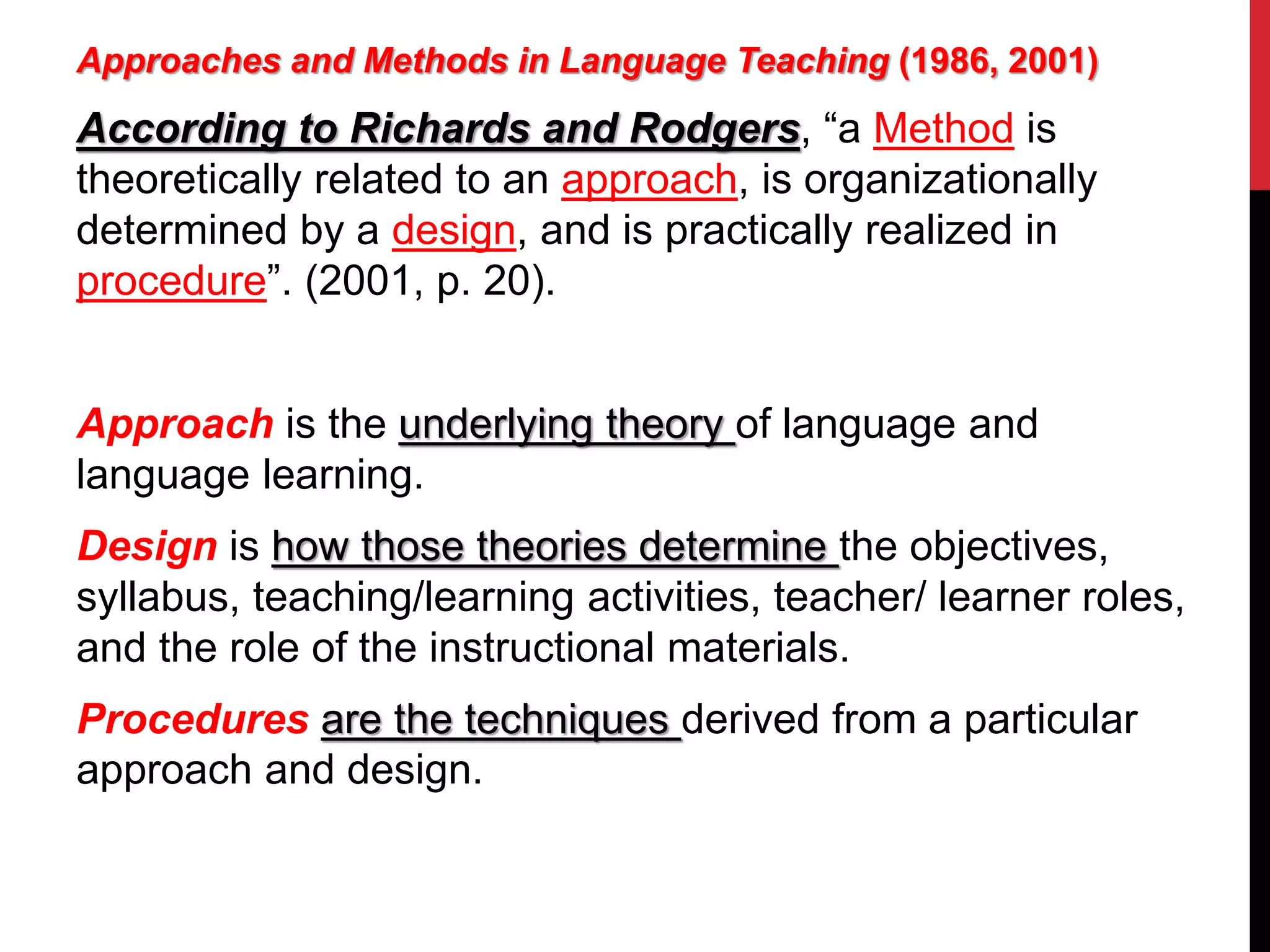 Approaches and Methods in Language Teaching (1986, 2001) 
According to Richards and Rodgers, “a Method is 
theoretically related to an approach, is organizationally 
determined by a design, and is practically realized in 
procedure”. (2001, p. 20). 
Approach is the underlying theory of language and 
language learning. 
Design is how those theories determine the objectives, 
syllabus, teaching/learning activities, teacher/ learner roles, 
and the role of the instructional materials. 
Procedures are the techniques derived from a particular 
approach and design. 
 