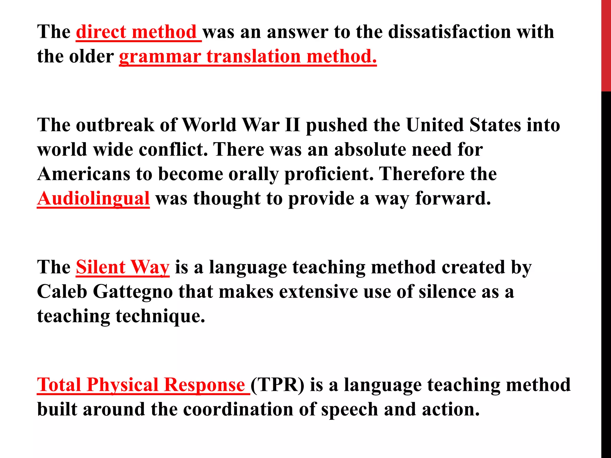 The direct method was an answer to the dissatisfaction with 
the older grammar translation method. 
The outbreak of World War II pushed the United States into 
world wide conflict. There was an absolute need for 
Americans to become orally proficient. Therefore the 
Audiolingual was thought to provide a way forward. 
The Silent Way is a language teaching method created by 
Caleb Gattegno that makes extensive use of silence as a 
teaching technique. 
Total Physical Response (TPR) is a language teaching method 
built around the coordination of speech and action. 
 